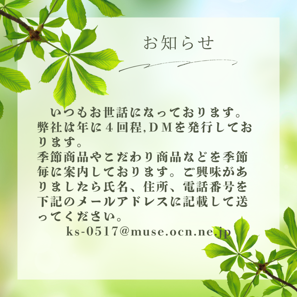 いつもお世話になっております。 弊社は年に４回程ＤＭを発行しております。 季節商品やこだわり商品などを季節毎に案内しております。ご興味がありましたら氏名、住所、電話番号を下記のメールアドレスに記載して送ってください。 ks-0517@muse.ocn.ne.jp